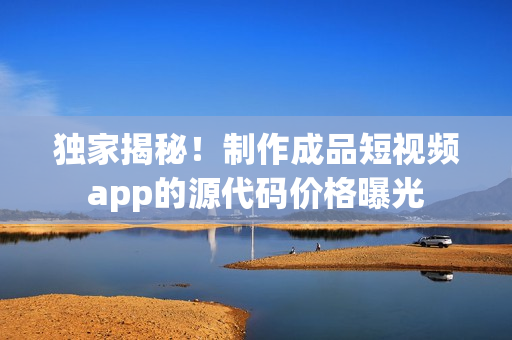 獨家揭秘！制作成品短視頻app的源代碼價格曝光