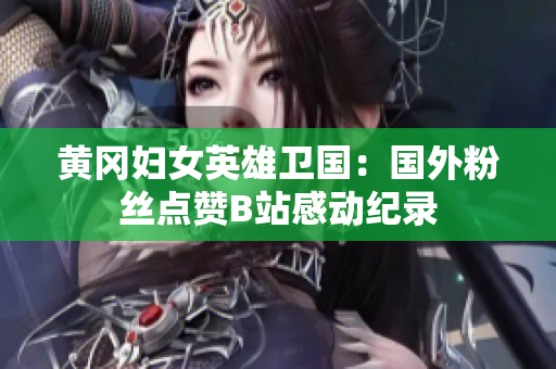 黃岡婦女英雄衛(wèi)國：國外粉絲點(diǎn)贊B站感動(dòng)紀(jì)錄