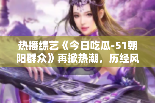 熱播綜藝《今日吃瓜-51朝陽群眾》再掀熱潮，歷經(jīng)風(fēng)雨依舊風(fēng)采依存