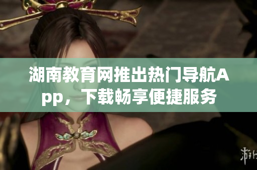 湖南教育網(wǎng)推出熱門導(dǎo)航App，下載暢享便捷服務(wù)