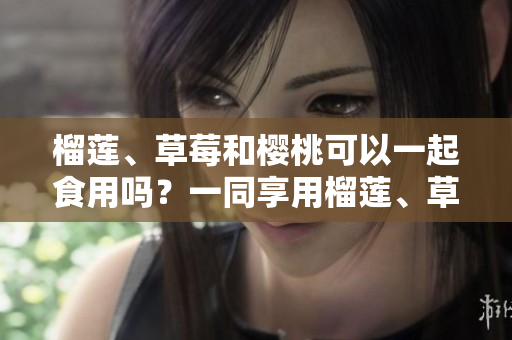 榴蓮、草莓和櫻桃可以一起食用嗎？一同享用榴蓮、草莓和櫻桃的美妙聯(lián)動(dòng)