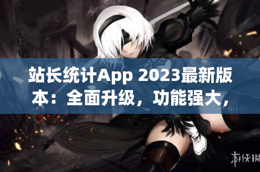 站長統(tǒng)計App 2023最新版本：全面升級，功能強大，用戶體驗再提升
