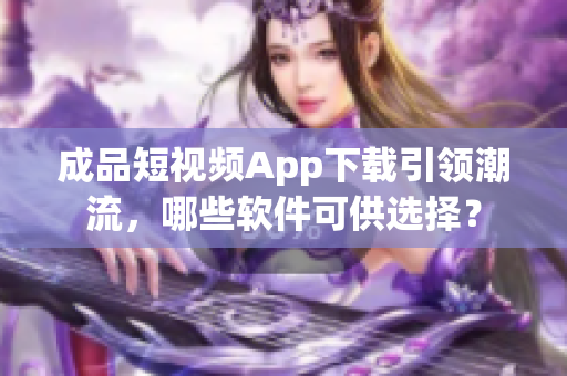 成品短視頻App下載引領(lǐng)潮流，哪些軟件可供選擇？