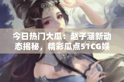 今日熱門大瓜：趙子涵新動(dòng)態(tài)揭秘，精彩瓜點(diǎn)51CG娛樂圈