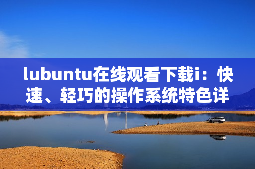 lubuntu在線觀看下載i：快速、輕巧的操作系統(tǒng)特色詳解