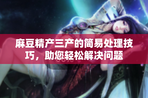 麻豆精產(chǎn)三產(chǎn)的簡易處理技巧，助您輕松解決問題