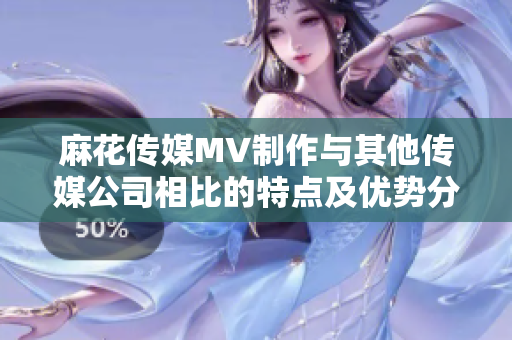 麻花傳媒MV制作與其他傳媒公司相比的特點(diǎn)及優(yōu)勢(shì)分析