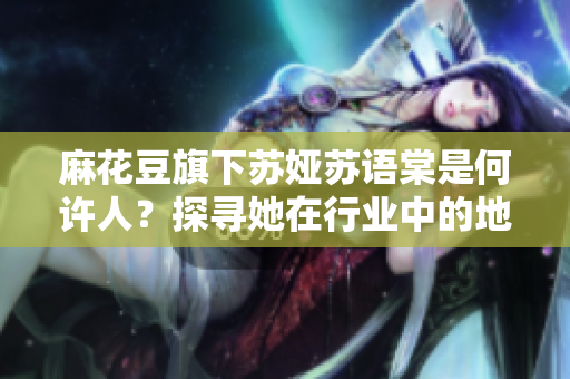 麻花豆旗下蘇婭蘇語棠是何許人？探尋她在行業(yè)中的地位和作用