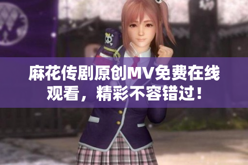 麻花傳劇原創(chuàng)MV免費在線觀看，精彩不容錯過！