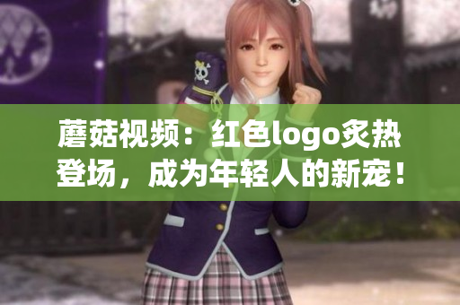 蘑菇視頻：紅色logo炙熱登場，成為年輕人的新寵！