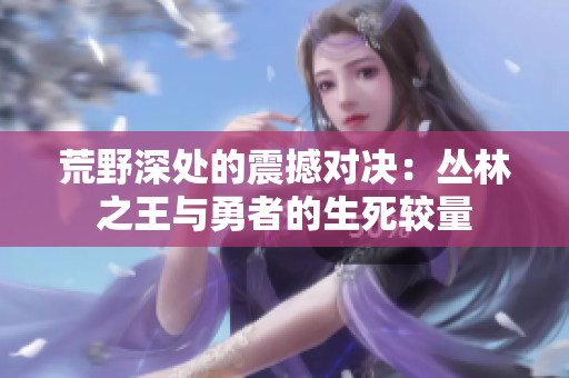 荒野深處的震撼對決：叢林之王與勇者的生死較量