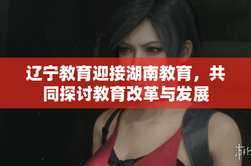遼寧教育迎接湖南教育，共同探討教育改革與發(fā)展