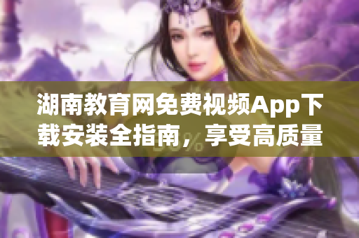 湖南教育網(wǎng)免費(fèi)視頻App下載安裝全指南，享受高質(zhì)量教育資源。