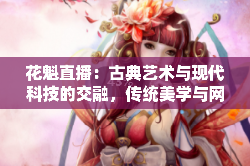花魁直播：古典藝術(shù)與現(xiàn)代科技的交融，傳統(tǒng)美學(xué)與網(wǎng)絡(luò)直播的新領(lǐng)域