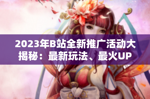 2023年B站全新推廣活動大揭秘：最新玩法、最火UP主、最熱動態(tài)一網(wǎng)打盡