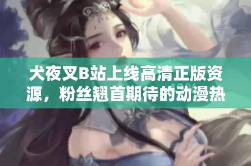 犬夜叉B站上線高清正版資源，粉絲翹首期待的動漫熱映！