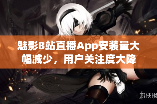 魅影B站直播App安裝量大幅減少，用戶關(guān)注度大降
