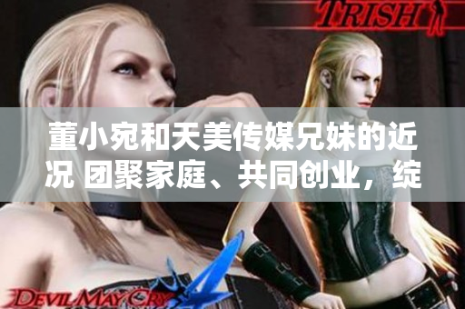 董小宛和天美傳媒兄妹的近況 團(tuán)聚家庭、共同創(chuàng)業(yè)，綻放生活新篇章