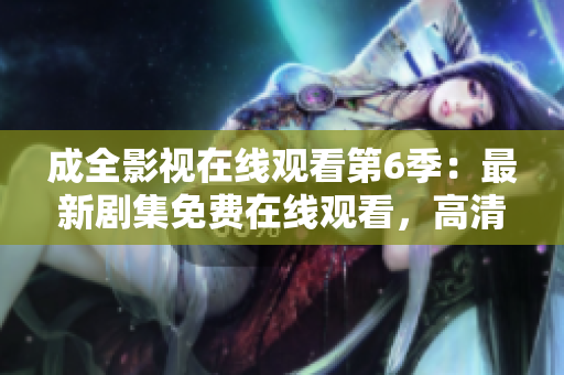 成全影視在線觀看第6季：最新劇集免費在線觀看，高清無廣告，全網(wǎng)獨播【更新至第6季】