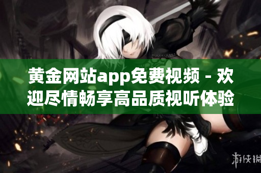 黃金網(wǎng)站app免費視頻 - 歡迎盡情暢享高品質(zhì)視聽體驗