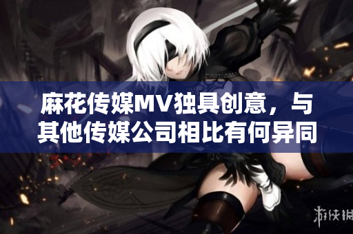 麻花傳媒MV獨(dú)具創(chuàng)意，與其他傳媒公司相比有何異同？