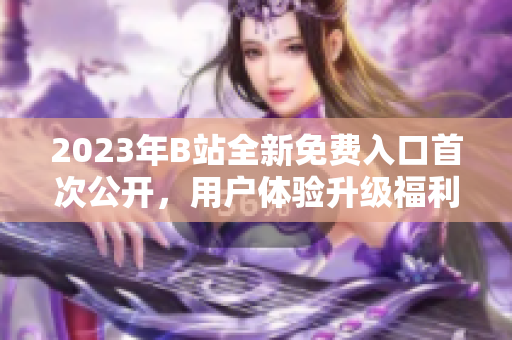 2023年B站全新免費(fèi)入口首次公開，用戶體驗(yàn)升級(jí)福利多多
