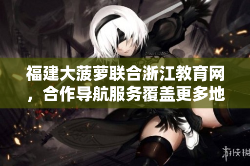 福建大菠蘿聯(lián)合浙江教育網(wǎng)，合作導(dǎo)航服務(wù)覆蓋更多地區(qū)