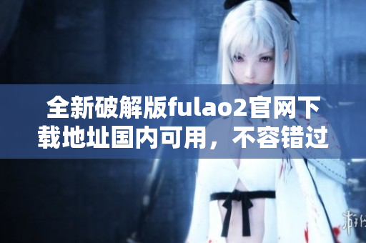 全新破解版fulao2官網(wǎng)下載地址國內(nèi)可用，不容錯過!