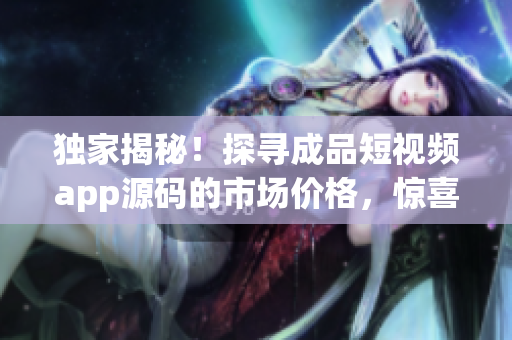獨(dú)家揭秘！探尋成品短視頻app源碼的市場價格，驚喜報告等你來！
