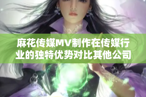 麻花傳媒MV制作在傳媒行業(yè)的獨(dú)特優(yōu)勢對(duì)比其他公司