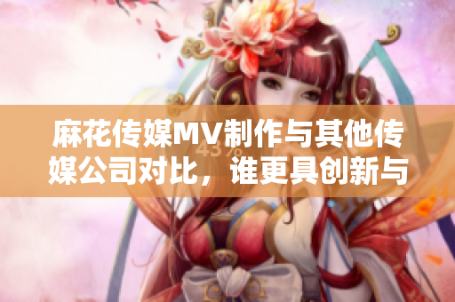 麻花傳媒MV制作與其他傳媒公司對比，誰更具創(chuàng)新與影響力