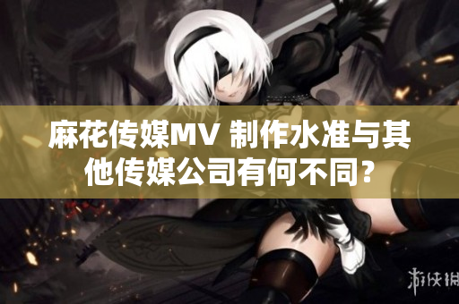 麻花傳媒MV 制作水準(zhǔn)與其他傳媒公司有何不同？