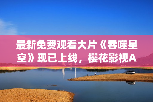最新免費(fèi)觀看大片《吞噬星空》現(xiàn)已上線，櫻花影視App為您呈現(xiàn)豪華視聽盛宴!