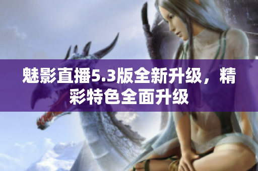 魅影直播5.3版全新升級，精彩特色全面升級