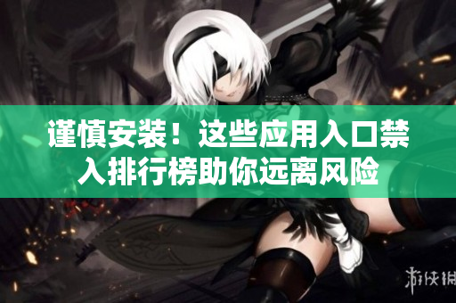 謹(jǐn)慎安裝！這些應(yīng)用入口禁入排行榜助你遠(yuǎn)離風(fēng)險(xiǎn)