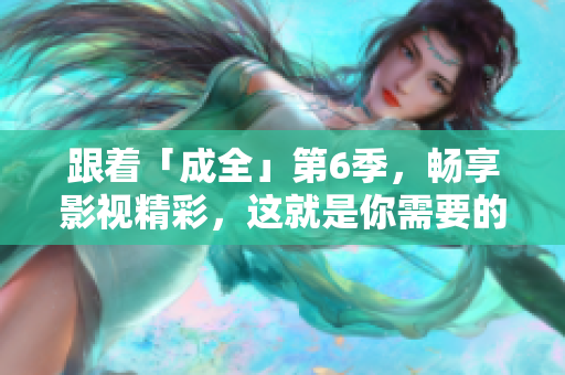 跟著「成全」第6季，暢享影視精彩，這就是你需要的！