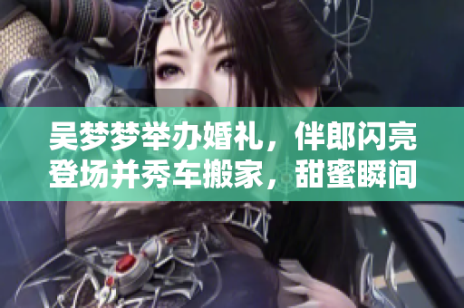 吳夢夢舉辦婚禮，伴郎閃亮登場并秀車搬家，甜蜜瞬間供不應(yīng)求