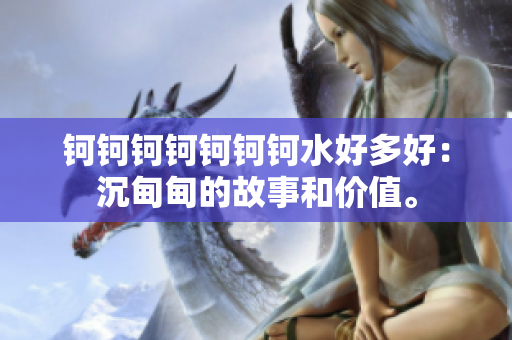 鈳鈳鈳鈳鈳鈳鈳水好多好：沉甸甸的故事和價(jià)值。