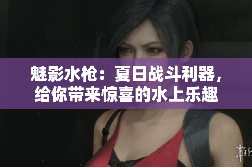 魅影水槍：夏日戰(zhàn)斗利器，給你帶來驚喜的水上樂趣