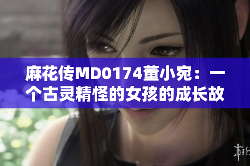 麻花傳MD0174董小宛：一個古靈精怪的女孩的成長故事