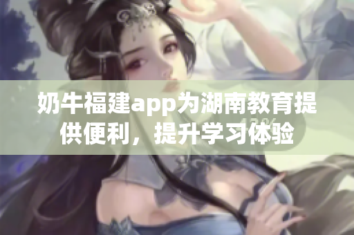 奶牛福建app為湖南教育提供便利，提升學(xué)習(xí)體驗