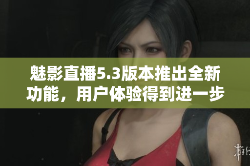 魅影直播5.3版本推出全新功能，用戶體驗(yàn)得到進(jìn)一步提升