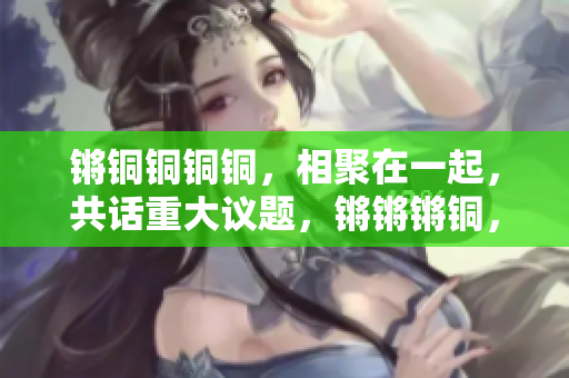 鏘銅銅銅銅，相聚在一起，共話重大議題，鏘鏘鏘銅，探討熱點(diǎn)話題，在鏘聲中見證變遷。