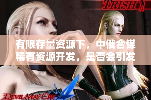 有限存量資源下，中俄合謀稀有資源開(kāi)發(fā)，是否會(huì)引發(fā)國(guó)際資源競(jìng)爭(zhēng)？