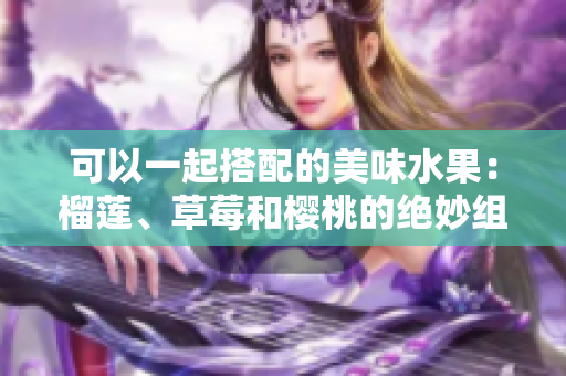 可以一起搭配的美味水果：榴蓮、草莓和櫻桃的絕妙組合！