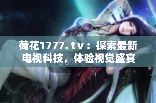 荷花1777. tⅴ：探索最新電視科技，體驗(yàn)視覺盛宴