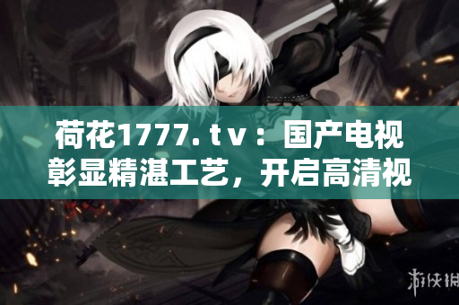 荷花1777. tⅴ：國(guó)產(chǎn)電視彰顯精湛工藝，開(kāi)啟高清視覺(jué)盛宴