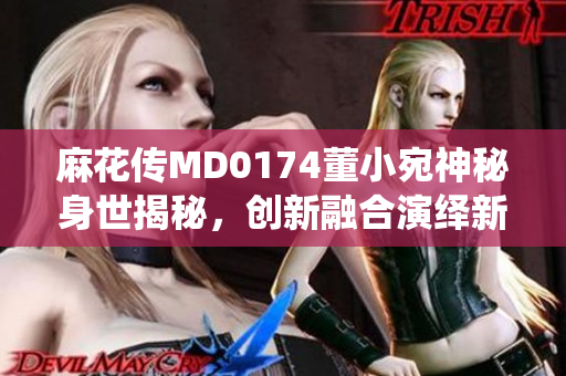 麻花傳MD0174董小宛神秘身世揭秘，創(chuàng)新融合演繹新時(shí)代絕技