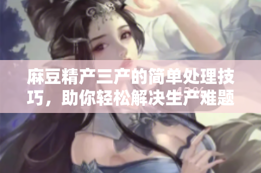 麻豆精產(chǎn)三產(chǎn)的簡(jiǎn)單處理技巧，助你輕松解決生產(chǎn)難題