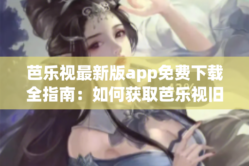 芭樂(lè)視最新版app免費(fèi)下載全指南：如何獲取芭樂(lè)視舊版本？